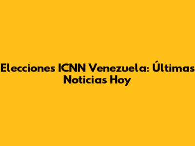 Elecciones ICNN Venezuela: Últimas Noticias Hoy