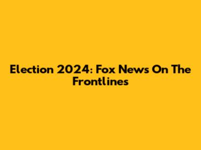 Election 2024: Fox News On The Frontlines