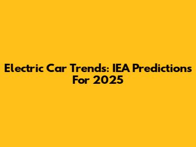 Electric Car Trends: IEA Predictions For 2025