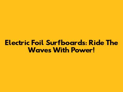 Electric Foil Surfboards: Ride The Waves With Power!