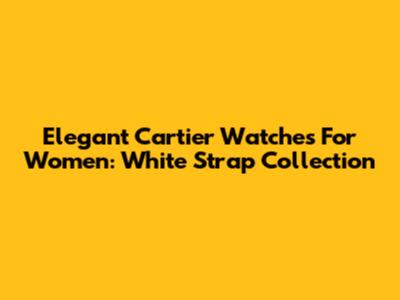 Elegant Cartier Watches For Women: White Strap Collection