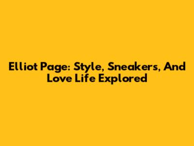 Elliot Page: Style, Sneakers, And Love Life Explored