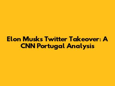 Elon Musk's Twitter Takeover: A CNN Portugal Analysis
