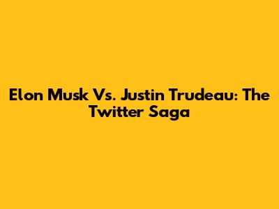 Elon Musk Vs. Justin Trudeau: The Twitter Saga