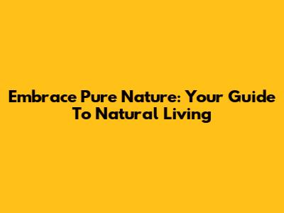 Embrace Pure Nature: Your Guide To Natural Living