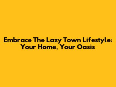 Embrace The Lazy Town Lifestyle: Your Home, Your Oasis