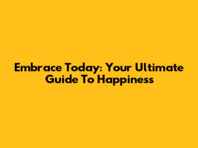 Embrace Today: Your Ultimate Guide To Happiness