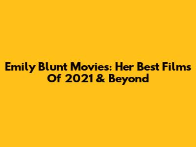 Emily Blunt Movies: Her Best Films Of 2021 & Beyond