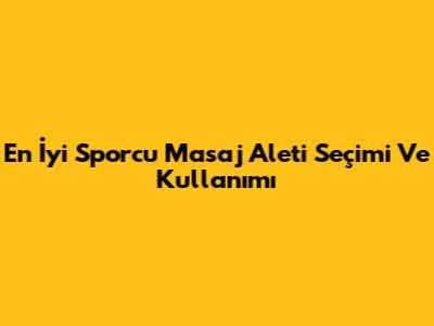 En İyi Sporcu Masaj Aleti Seçimi Ve Kullanımı