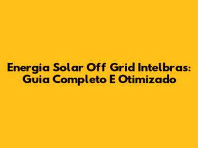 Energia Solar Off Grid Intelbras: Guia Completo E Otimizado