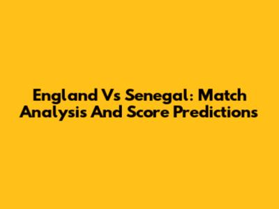 England Vs Senegal: Match Analysis And Score Predictions