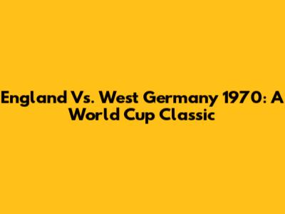England Vs. West Germany 1970: A World Cup Classic