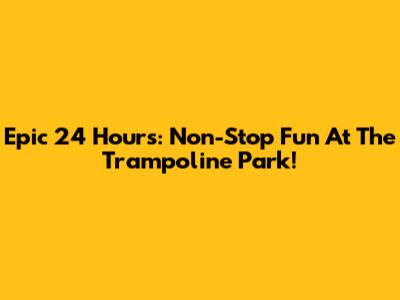 Epic 24 Hours: Non-Stop Fun At The Trampoline Park!