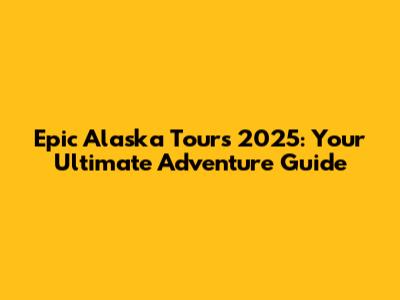 Epic Alaska Tours 2025: Your Ultimate Adventure Guide
