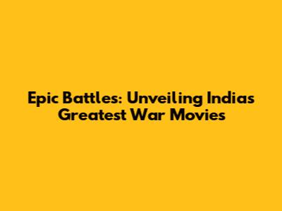Epic Battles: Unveiling India's Greatest War Movies