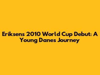 Eriksen's 2010 World Cup Debut: A Young Dane's Journey