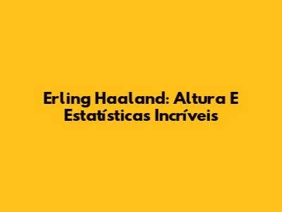 Erling Haaland: Altura E Estatísticas Incríveis
