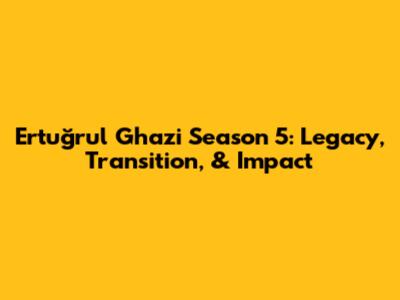 Ertuğrul Ghazi Season 5: Legacy, Transition, & Impact