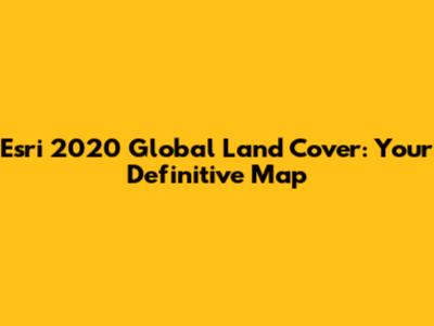 Esri 2020 Global Land Cover: Your Definitive Map