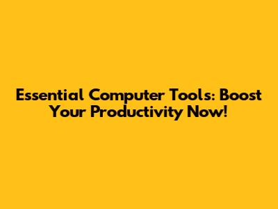 Essential Computer Tools: Boost Your Productivity Now!
