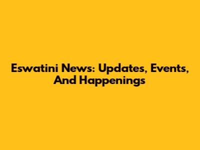 Eswatini News: Updates, Events, And Happenings