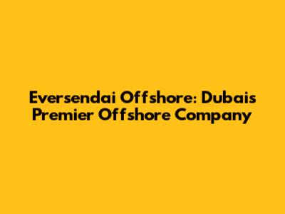 Eversendai Offshore: Dubai's Premier Offshore Company