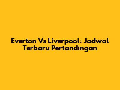 Everton Vs Liverpool: Jadwal Terbaru Pertandingan