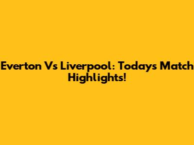 Everton Vs Liverpool: Today's Match Highlights!