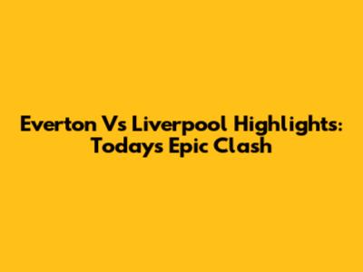 Everton Vs Liverpool Highlights: Today's Epic Clash