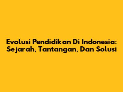 Evolusi Pendidikan Di Indonesia: Sejarah, Tantangan, Dan Solusi