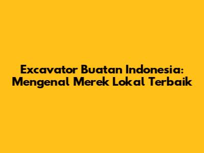 Excavator Buatan Indonesia: Mengenal Merek Lokal Terbaik