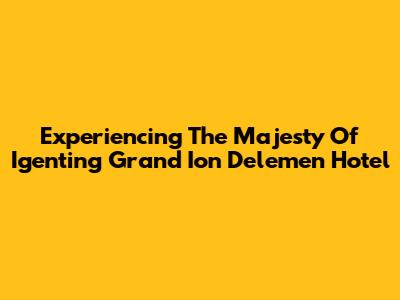 Experiencing The Majesty Of Igenting Grand Ion Delemen Hotel