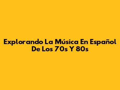 Explorando La Música En Español De Los 70s Y 80s