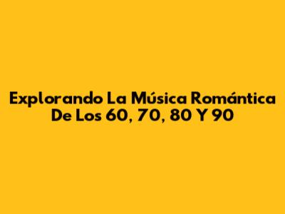 Explorando La Música Romántica De Los 60, 70, 80 Y 90