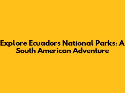 Explore Ecuador's National Parks: A South American Adventure