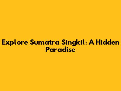 Explore Sumatra Singkil: A Hidden Paradise