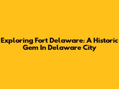 Exploring Fort Delaware: A Historic Gem In Delaware City