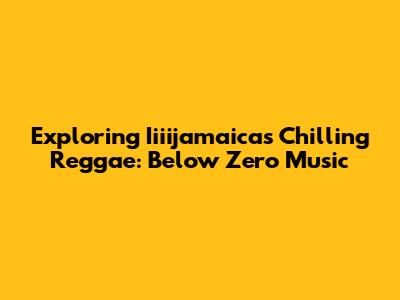 Exploring Iiiijamaica's Chilling Reggae: Below Zero Music