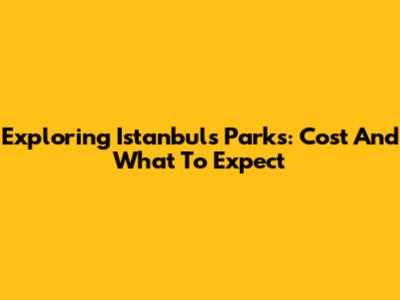 Exploring Istanbul's Parks: Cost And What To Expect