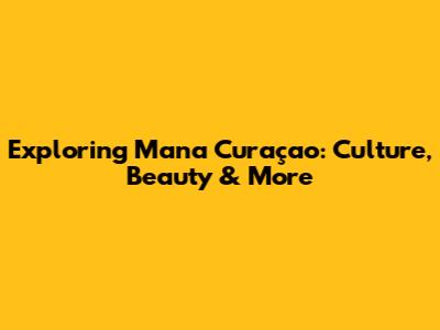 Exploring Mana Curaçao: Culture, Beauty & More
