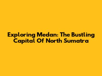 Exploring Medan: The Bustling Capital Of North Sumatra