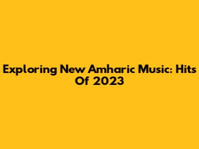 Exploring New Amharic Music: Hits Of 2023