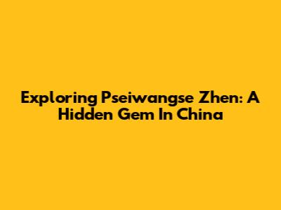 Exploring Pseiwangse Zhen: A Hidden Gem In China