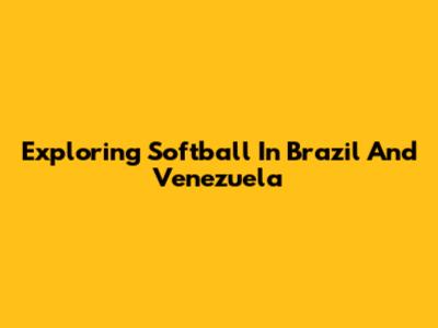 Exploring Softball In Brazil And Venezuela