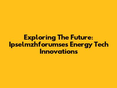 Exploring The Future: Ipselmzhforumse's Energy Tech Innovations