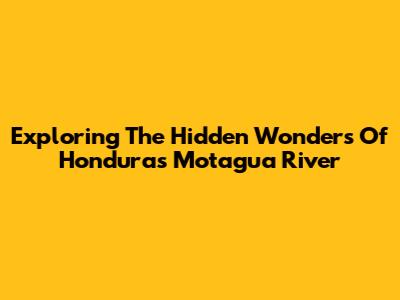 Exploring The Hidden Wonders Of Honduras' Motagua River