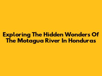 Exploring The Hidden Wonders Of The Motagua River In Honduras