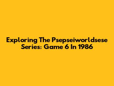 Exploring The Psepseiworldsese Series: Game 6 In 1986