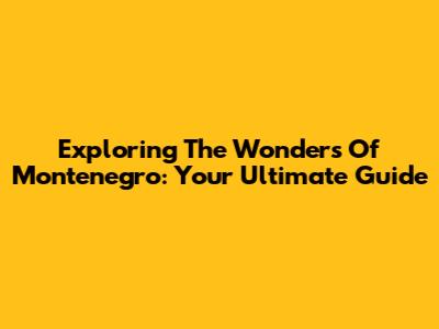Exploring The Wonders Of Montenegro: Your Ultimate Guide