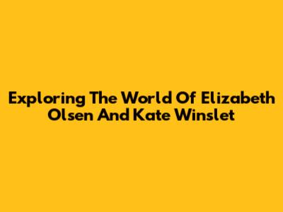 Exploring The World Of Elizabeth Olsen And Kate Winslet